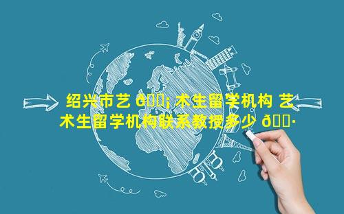 绍兴市艺 🐡 术生留学机构 艺术生留学机构联系教授多少 🕷 钱